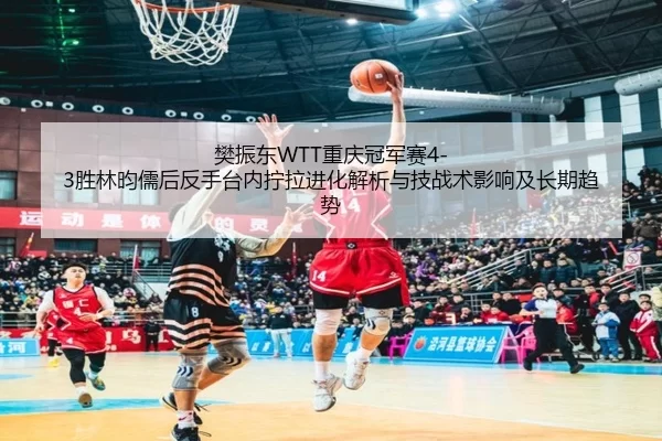 樊振东WTT重庆冠军赛4-3胜林昀儒后反手台内拧拉进化解析与技战术影响及长期趋势
