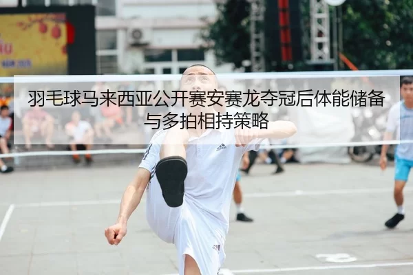 羽毛球马来西亚公开赛安赛龙夺冠后体能储备与多拍相持策略